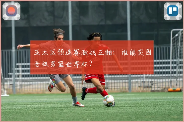 亚太区预选赛激战正酣:谁能突围晋级男篮世界杯?