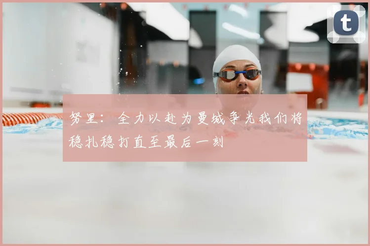 努里：全力以赴为曼城争光我们将稳扎稳打直至最后一刻