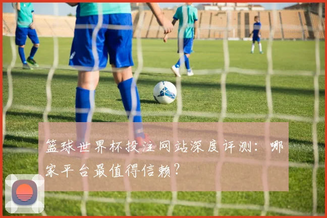 篮球世界杯投注网站深度评测:哪家平台最值得信赖?