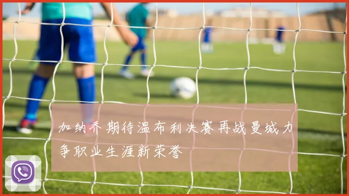 加纳乔期待温布利决赛再战曼城力争职业生涯新荣誉