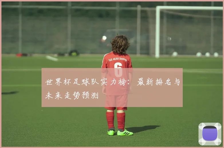 世界杯足球队实力榜：最新排名与未来走势预测