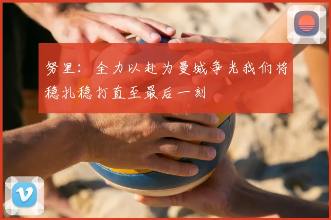 努里：全力以赴为曼城争光我们将稳扎稳打直至最后一刻
