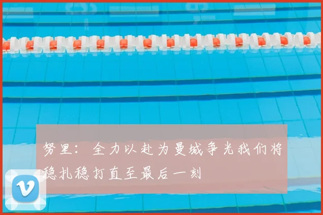 努里：全力以赴为曼城争光我们将稳扎稳打直至最后一刻