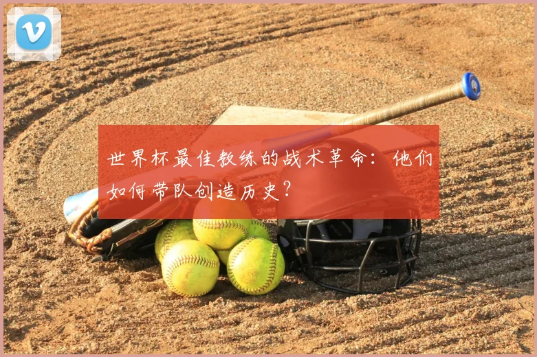 世界杯最佳教练的战术革命：他们如何带队创造历史？