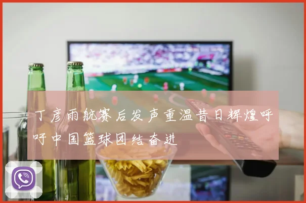 丁彦雨航赛后发声重温昔日辉煌呼吁中国篮球团结奋进