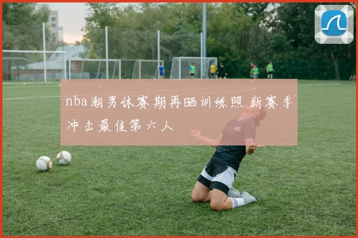 nba潮男休赛期再晒训练照 新赛季冲击最佳第六人