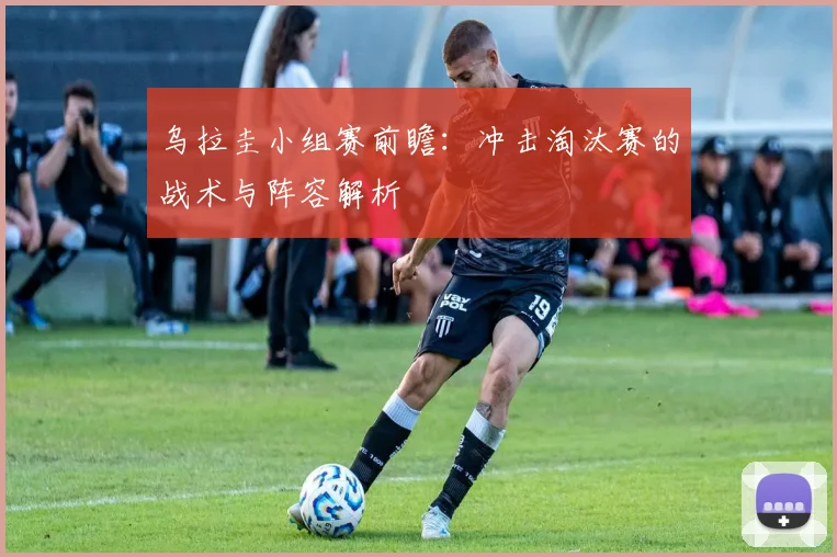 乌拉圭小组赛前瞻:冲击淘汰赛的战术与阵容解析
