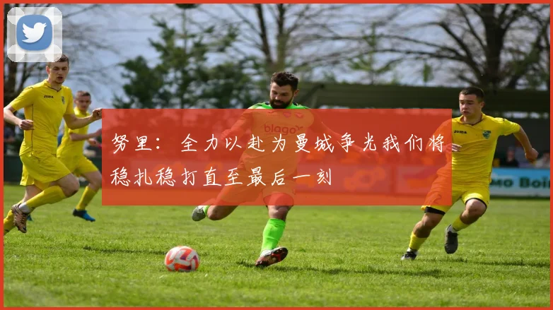 努里:全力以赴为曼城争光我们将稳扎稳打直至最后一刻