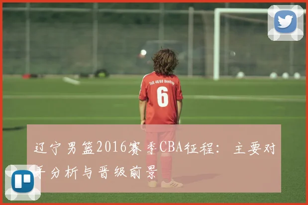 辽宁男篮2016赛季CBA征程：主要对手分析与晋级前景