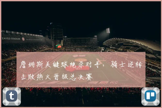 詹姆斯关键球绝杀对手，骑士逆转击败热火晋级总决赛