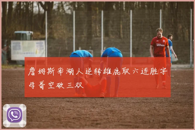 詹姆斯率湖人逆转雄鹿取六连胜字母哥空砍三双