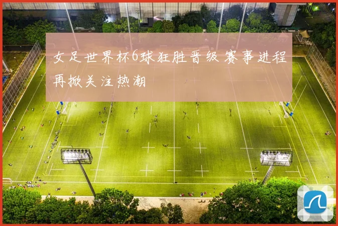 女足世界杯6球狂胜晋级 赛事进程再掀关注热潮