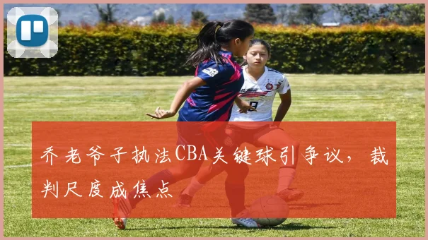 乔老爷子执法CBA关键球引争议，裁判尺度成焦点