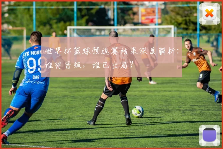 世界杯篮球预选赛结果深度解析:谁将晋级,谁已出局?