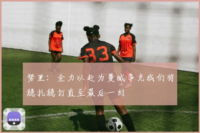 努里：全力以赴为曼城争光我们将稳扎稳打直至最后一刻