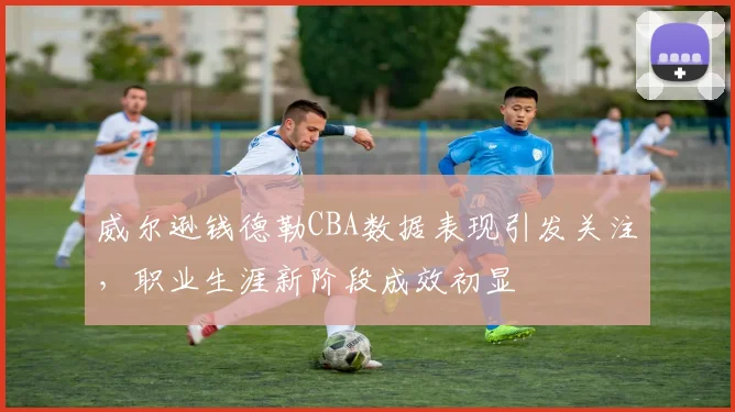 威尔逊钱德勒CBA数据表现引发关注,职业生涯新阶段成效初显