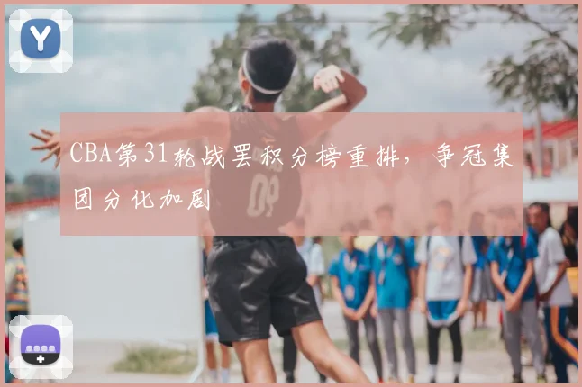 CBA第31轮战罢积分榜重排，争冠集团分化加剧