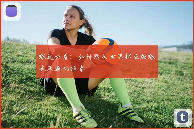 球迷必看:如何购买世界杯正版球衣及避坑指南