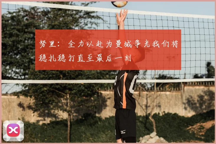 努里：全力以赴为曼城争光我们将稳扎稳打直至最后一刻