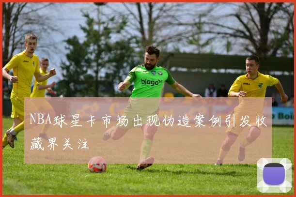 NBA球星卡市场出现伪造案例引发收藏界关注