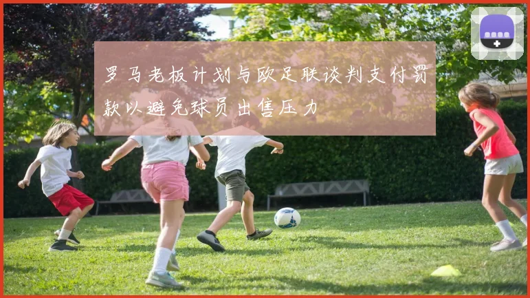 罗马老板计划与欧足联谈判支付罚款以避免球员出售压力