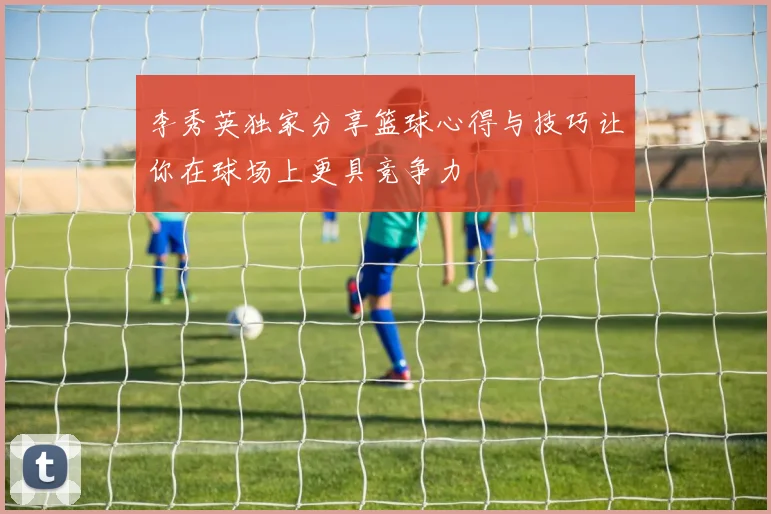 李秀英独家分享篮球心得与技巧让你在球场上更具竞争力