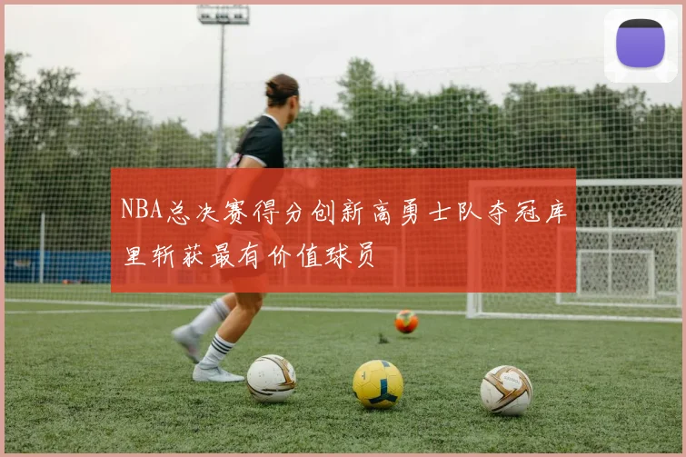 NBA总决赛得分创新高勇士队夺冠库里斩获最有价值球员