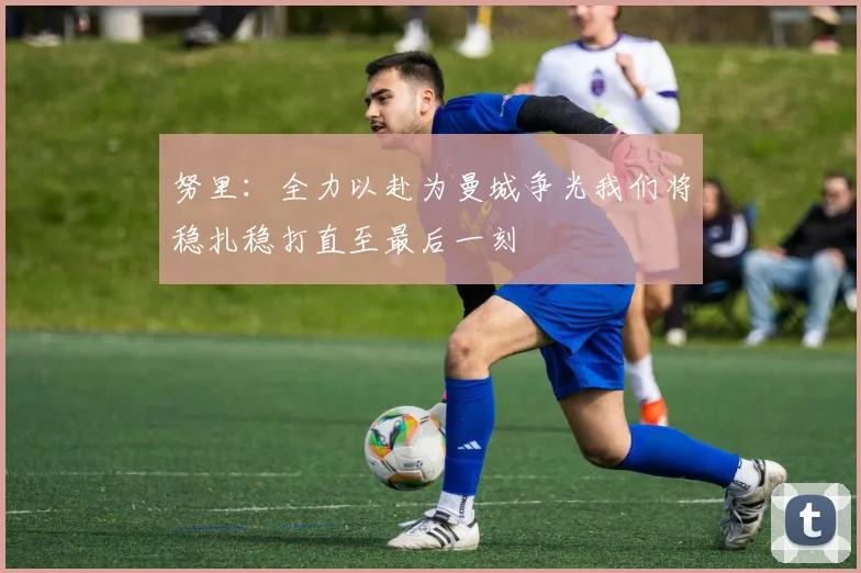 努里：全力以赴为曼城争光我们将稳扎稳打直至最后一刻