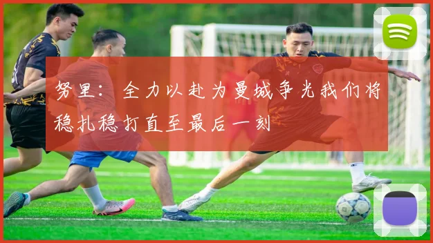 努里:全力以赴为曼城争光我们将稳扎稳打直至最后一刻