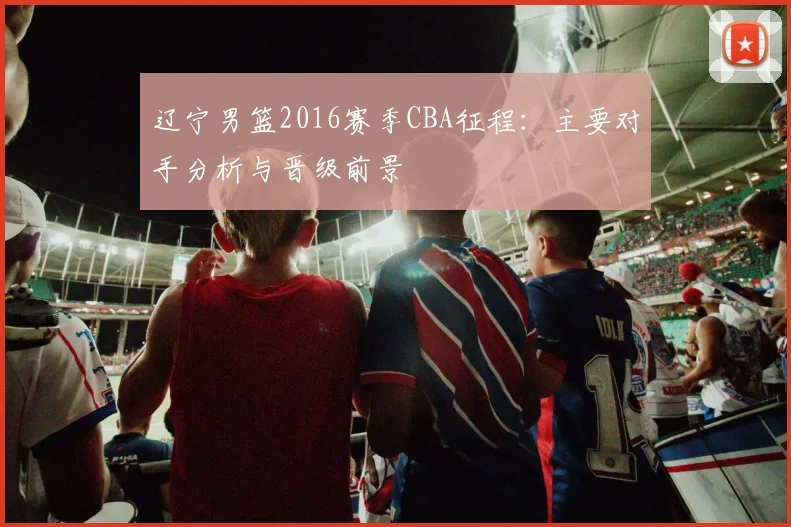 辽宁男篮2016赛季CBA征程：主要对手分析与晋级前景