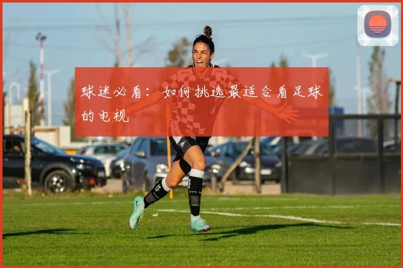 球迷必看：如何挑选最适合看足球的电视