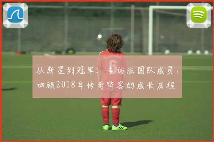 从新星到冠军：专访法国队成员，回顾2018年传奇阵容的成长历程