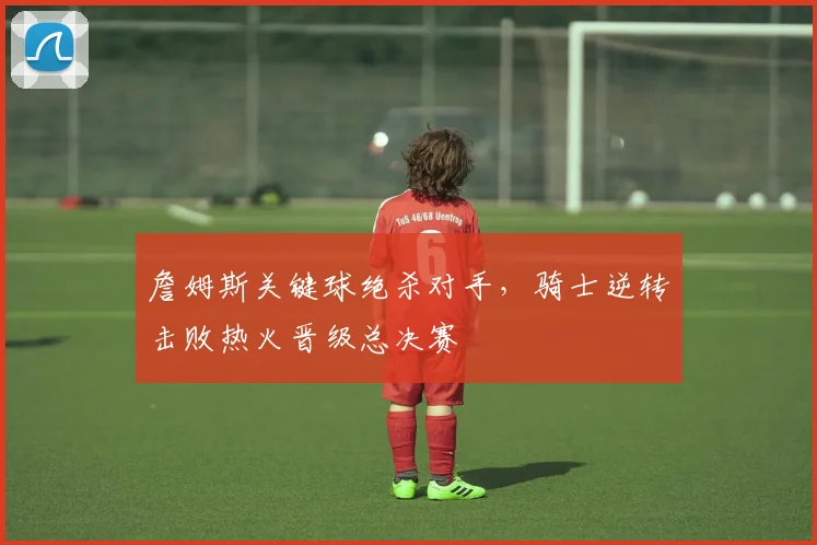 詹姆斯关键球绝杀对手，骑士逆转击败热火晋级总决赛