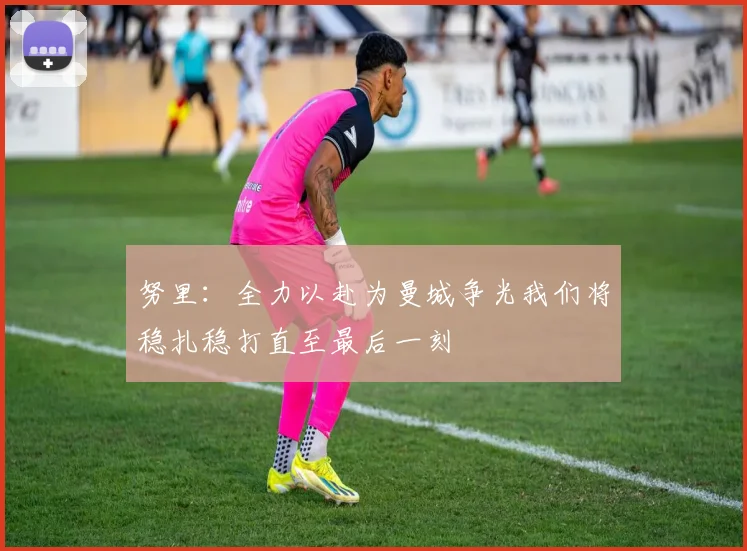 努里:全力以赴为曼城争光我们将稳扎稳打直至最后一刻