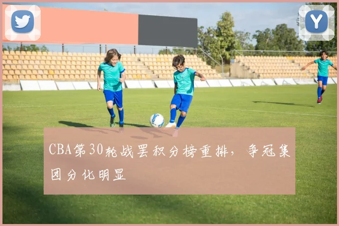 CBA第30轮战罢积分榜重排，争冠集团分化明显