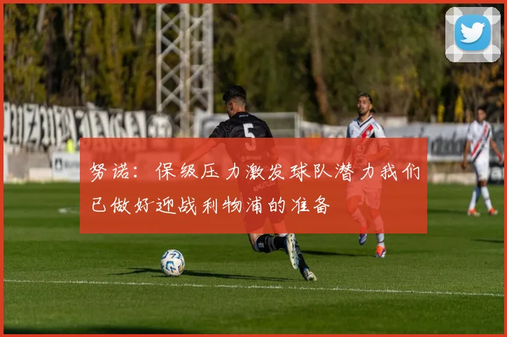 努诺：保级压力激发球队潜力我们已做好迎战利物浦的准备