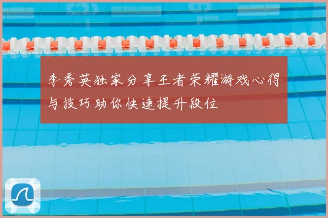 李秀英独家分享王者荣耀游戏心得与技巧助你快速提升段位