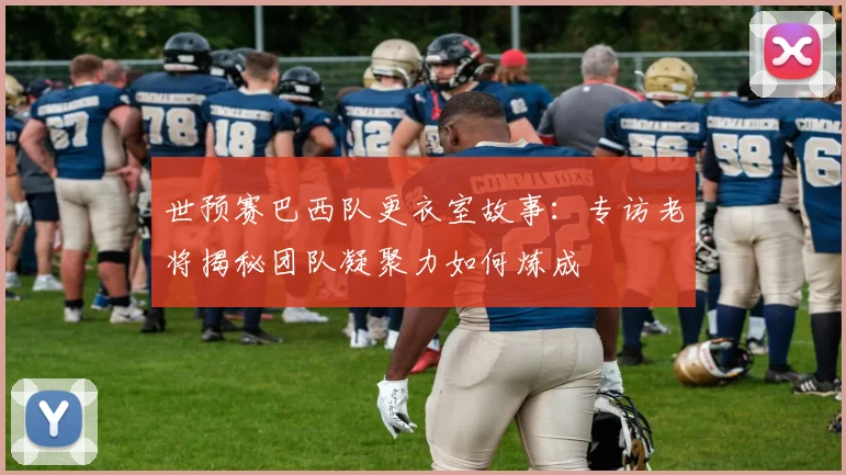 世预赛巴西队更衣室故事：专访老将揭秘团队凝聚力如何炼成