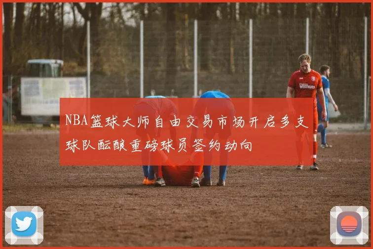 NBA篮球大师自由交易市场开启多支球队酝酿重磅球员签约动向