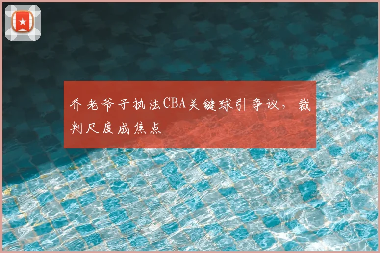 乔老爷子执法CBA关键球引争议，裁判尺度成焦点