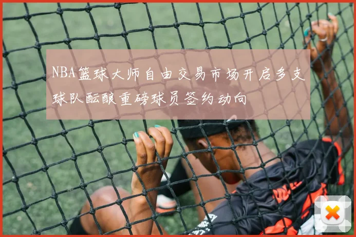 NBA篮球大师自由交易市场开启多支球队酝酿重磅球员签约动向
