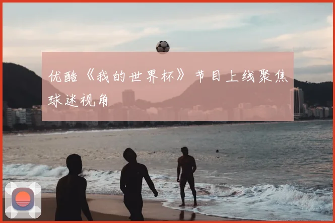 优酷《我的世界杯》节目上线聚焦球迷视角