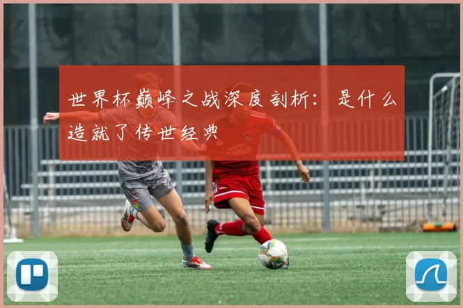 世界杯巅峰之战深度剖析：是什么造就了传世经典