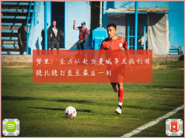 努里：全力以赴为曼城争光我们将稳扎稳打直至最后一刻