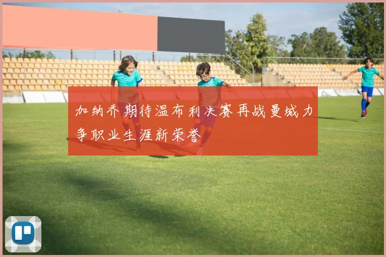加纳乔期待温布利决赛再战曼城力争职业生涯新荣誉