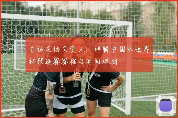 专访足协负责人:详解中国队世界杯预选赛赛程与时间规划
