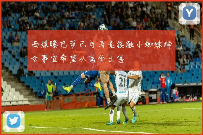 西媒曝巴萨已与马竞接触小蜘蛛转会事宜希望以高价出售