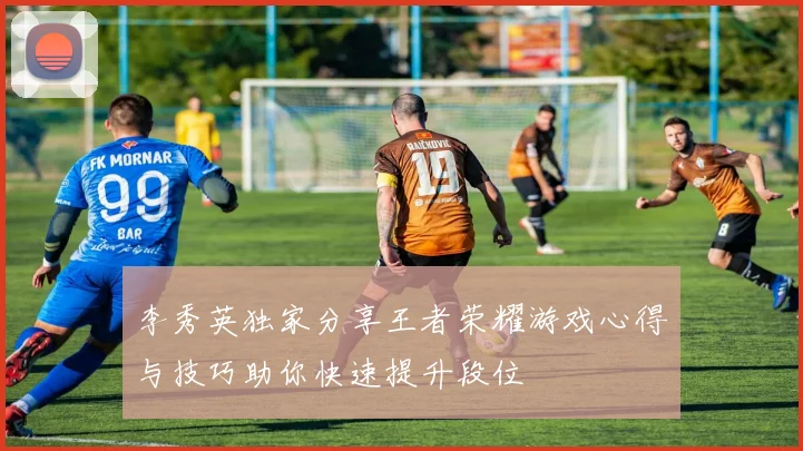 李秀英独家分享王者荣耀游戏心得与技巧助你快速提升段位