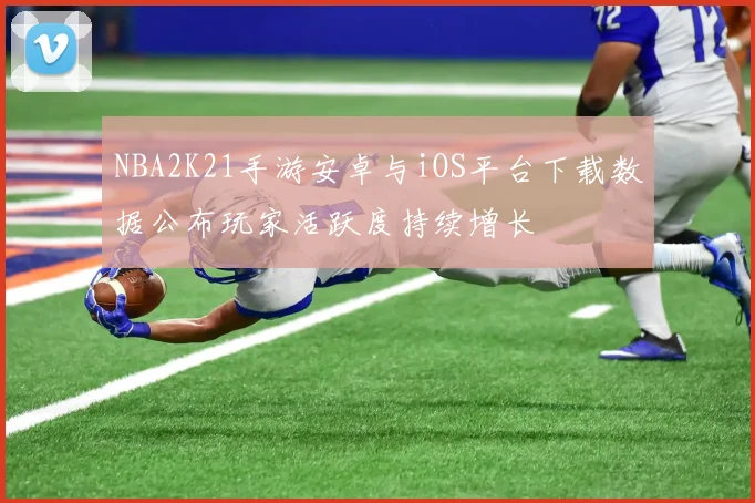 NBA2K21手游安卓与iOS平台下载数据公布玩家活跃度持续增长