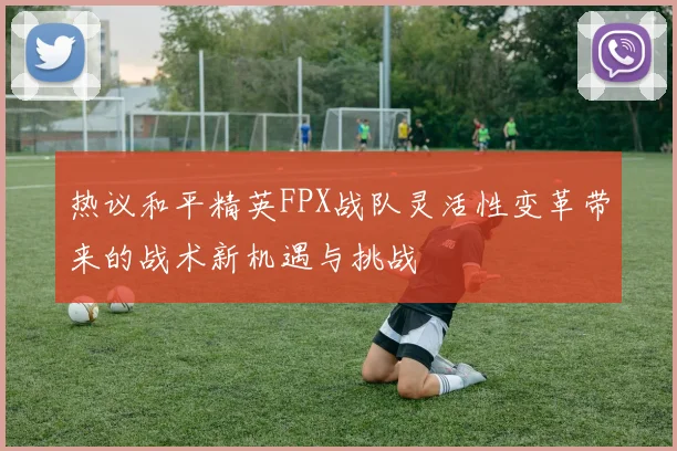热议和平精英FPX战队灵活性变革带来的战术新机遇与挑战
